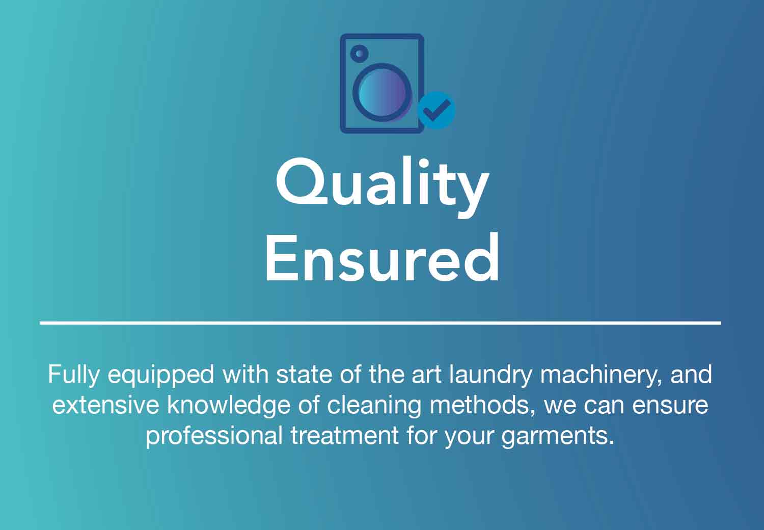 Quality Ensured. Quality is the most fundamental part that defines the outcome of a laundry process. We can ensure you that our water is purified and profen safe for health and the environment.